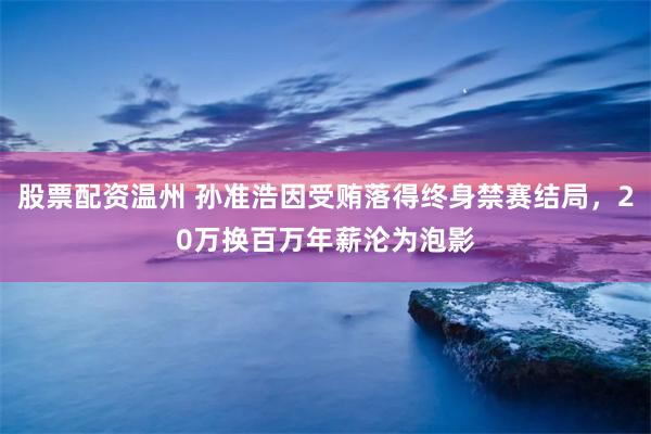 股票配资温州 孙准浩因受贿落得终身禁赛结局，20万换百万年薪沦为泡影