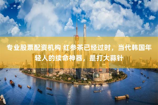 专业股票配资机构 红参茶已经过时，当代韩国年轻人的续命神器，是打大蒜针