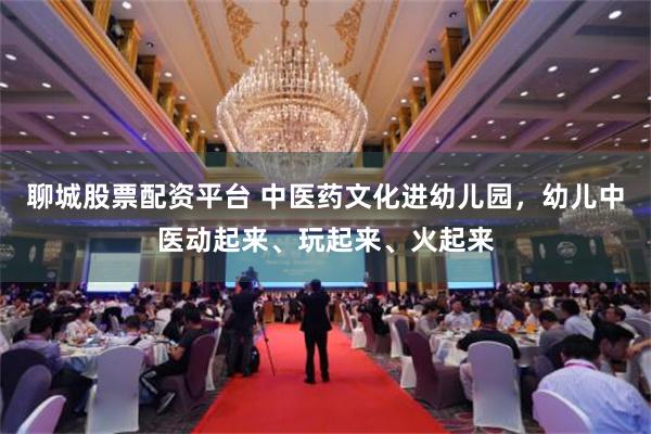 聊城股票配资平台 中医药文化进幼儿园，幼儿中医动起来、玩起来、火起来