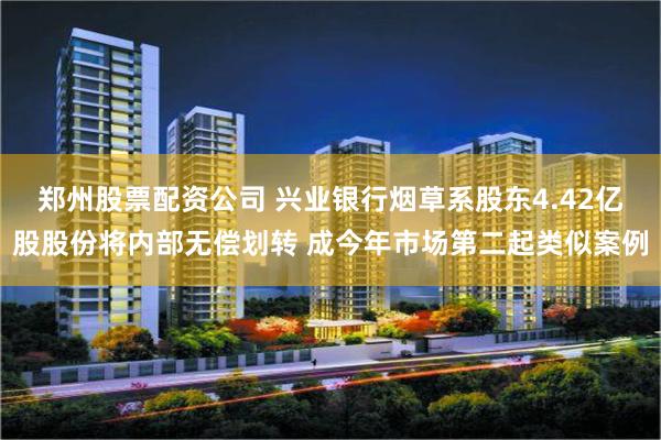 郑州股票配资公司 兴业银行烟草系股东4.42亿股股份将内部无偿划转 成今年市场第二起类似案例