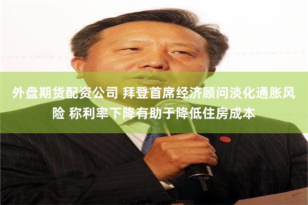 外盘期货配资公司 拜登首席经济顾问淡化通胀风险 称利率下降有助于降低住房成本