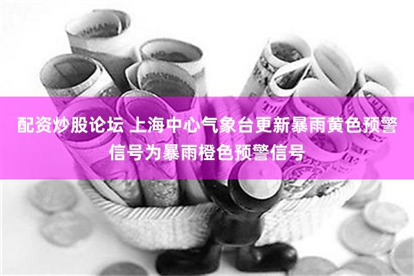 配资炒股论坛 上海中心气象台更新暴雨黄色预警信号为暴雨橙色预警信号