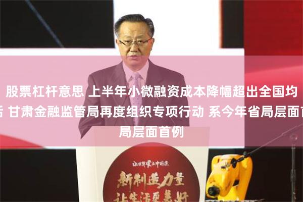 股票杠杆意思 上半年小微融资成本降幅超出全国均值后 甘肃金融监管局再度组织专项行动 系今年省局层面首例