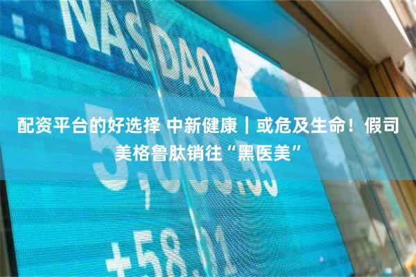 配资平台的好选择 中新健康｜或危及生命！假司美格鲁肽销往“黑医美”