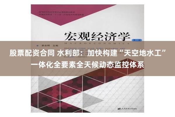 股票配资合同 水利部：加快构建“天空地水工”一体化全要素全天候动态监控体系