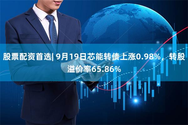 股票配资首选| 9月19日芯能转债上涨0.98%，转股溢价率65.86%