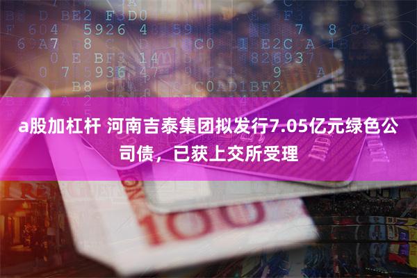 a股加杠杆 河南吉泰集团拟发行7.05亿元绿色公司债，已获上交所受理