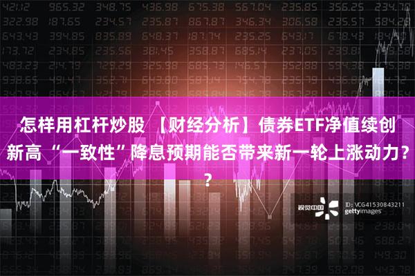 怎样用杠杆炒股 【财经分析】债券ETF净值续创新高 “一致性”降息预期能否带来新一轮上涨动力？