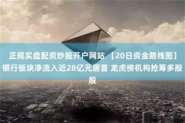 正规实盘配资炒股开户网站 【20日资金路线图】银行板块净流入近28亿元居首 龙虎榜机构抢筹多股