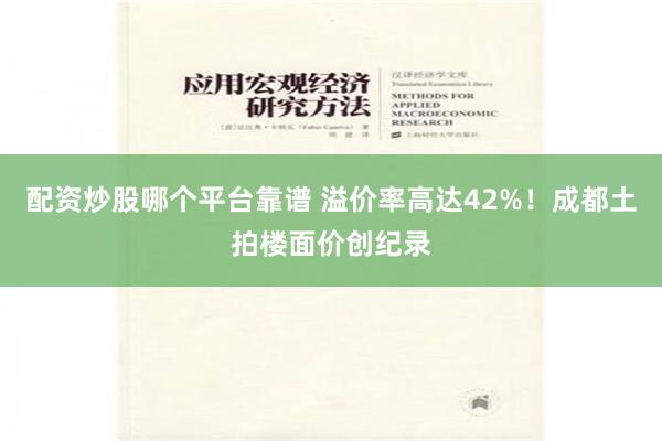 配资炒股哪个平台靠谱 溢价率高达42%！成都土拍楼面价创纪录