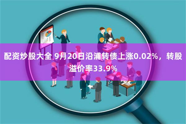 配资炒股大全 9月20日沿浦转债上涨0.02%，转股溢价率33.9%
