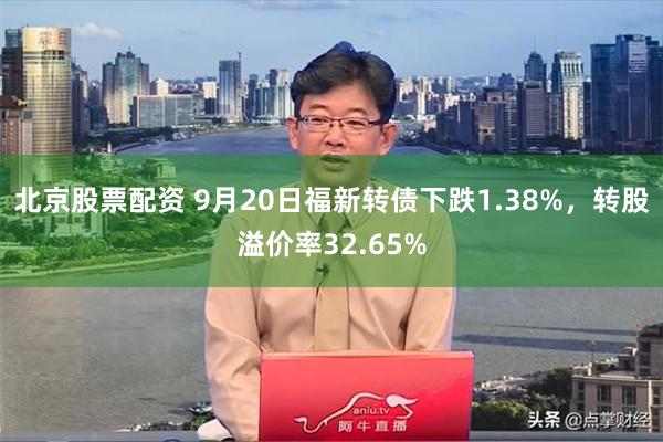 北京股票配资 9月20日福新转债下跌1.38%，转股溢价率32.65%
