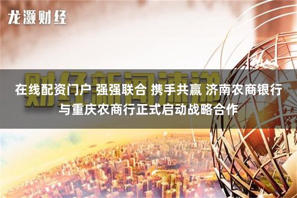 在线配资门户 强强联合 携手共赢 济南农商银行与重庆农商行正式启动战略合作