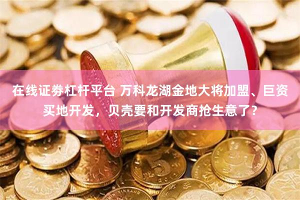 在线证劵杠杆平台 万科龙湖金地大将加盟、巨资买地开发，贝壳要和开发商抢生意了？