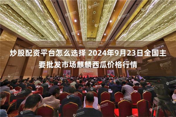 炒股配资平台怎么选择 2024年9月23日全国主要批发市场麒麟西瓜价格行情