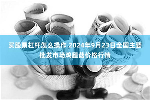 买股票杠杆怎么操作 2024年9月23日全国主要批发市场鸡腿菇价格行情