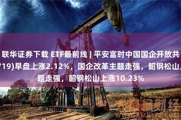 联华证券下载 ETF最前线 | 平安富时中国国企开放共赢ETF(159719)早盘上涨2.12%，国企改革主题走强，韶钢松山上涨10.23%
