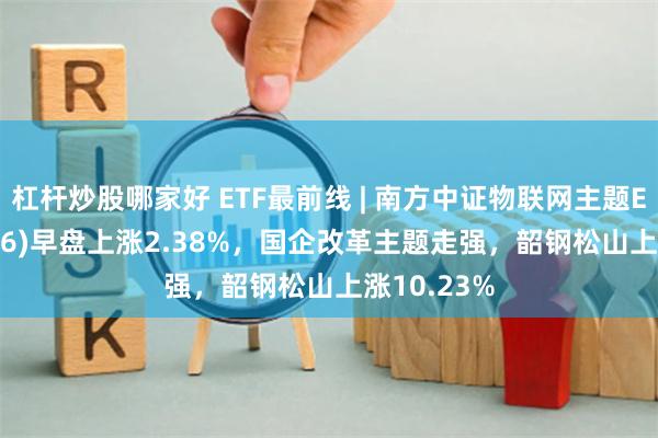 杠杆炒股哪家好 ETF最前线 | 南方中证物联网主题ETF(159896)早盘上涨2.38%，国企改革主题走强，韶钢松山上涨10.23%