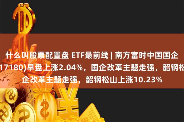 什么叫股票配置盘 ETF最前线 | 南方富时中国国企开放共赢ETF(517180)早盘上涨2.04%，国企改革主题走强，韶钢松山上涨10.23%