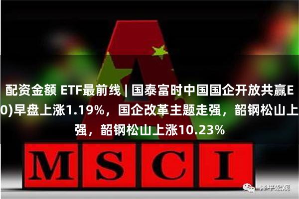 配资金额 ETF最前线 | 国泰富时中国国企开放共赢ETF(517090)早盘上涨1.19%，国企改革主题走强，韶钢松山上涨10.23%