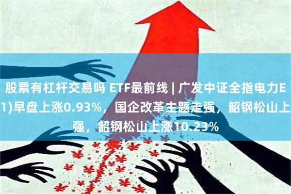 股票有杠杆交易吗 ETF最前线 | 广发中证全指电力ETF(159611)早盘上涨0.93%，国企改革主题走强，韶钢松山上涨10.23%