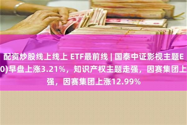 配资炒股线上线上 ETF最前线 | 国泰中证影视主题ETF(516620)早盘上涨3.21%，知识产权主题走强，因赛集团上涨12.99%
