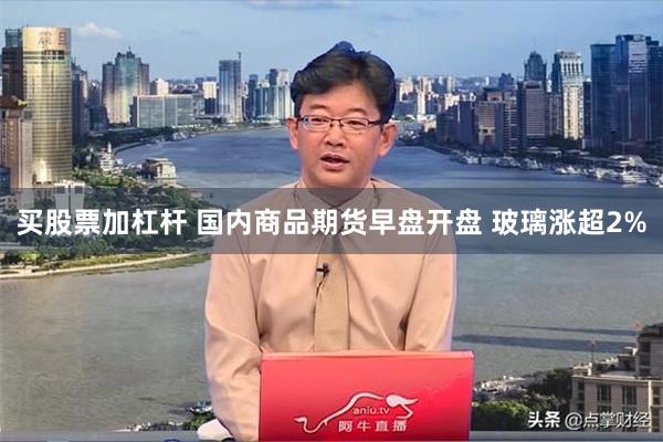 买股票加杠杆 国内商品期货早盘开盘 玻璃涨超2%