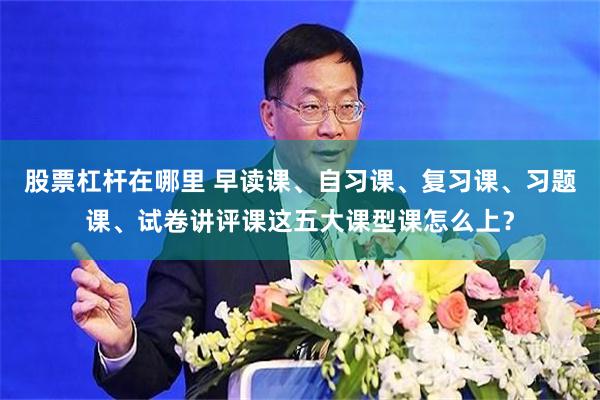股票杠杆在哪里 早读课、自习课、复习课、习题课、试卷讲评课这五大课型课怎么上？