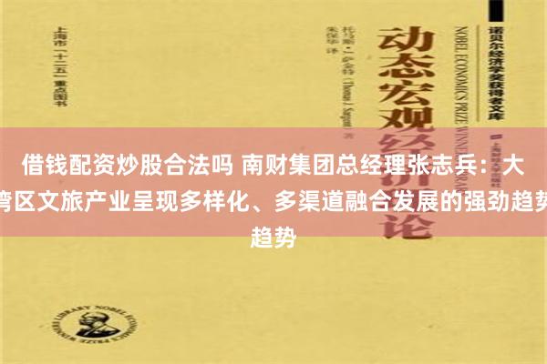 借钱配资炒股合法吗 南财集团总经理张志兵：大湾区文旅产业呈现多样化、多渠道融合发展的强劲趋势