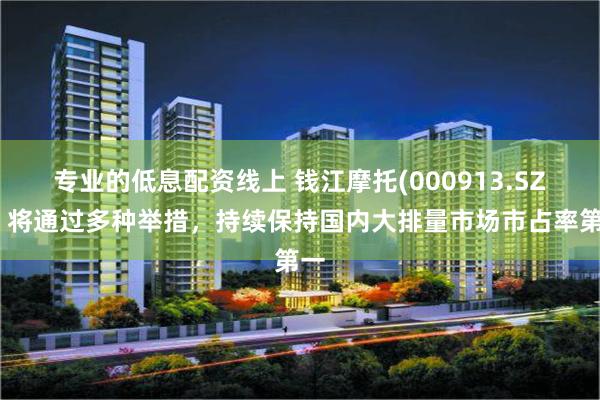 专业的低息配资线上 钱江摩托(000913.SZ)：将通过多种举措，持续保持国内大排量市场市占率第一