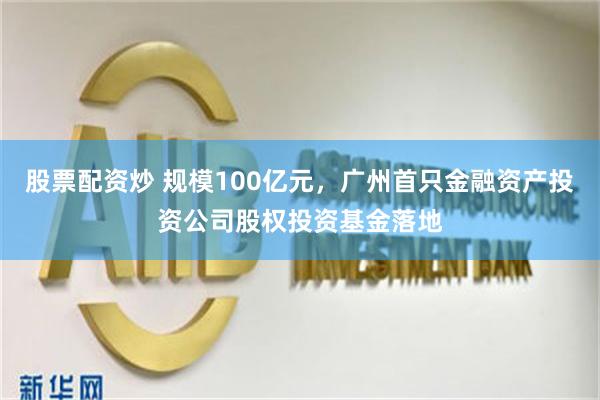 股票配资炒 规模100亿元，广州首只金融资产投资公司股权投资基金落地