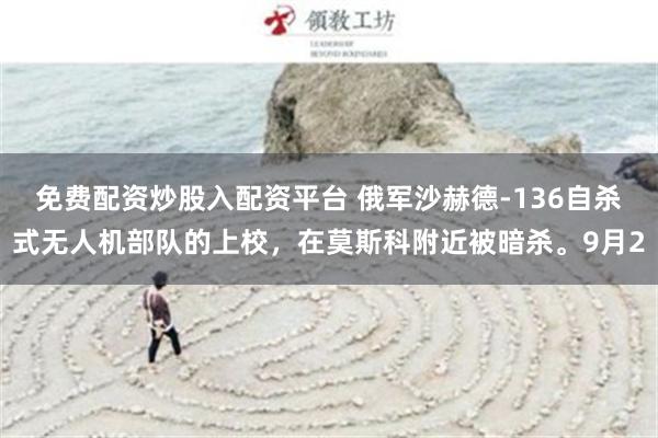 免费配资炒股入配资平台 俄军沙赫德-136自杀式无人机部队的上校，在莫斯科附近被暗杀。9月2