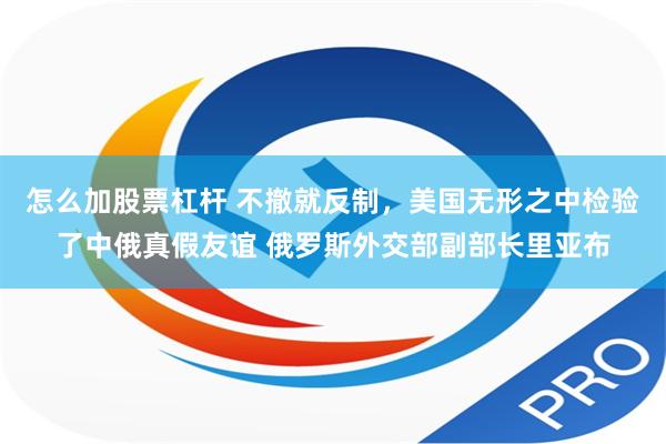怎么加股票杠杆 不撤就反制，美国无形之中检验了中俄真假友谊 俄罗斯外交部副部长里亚布