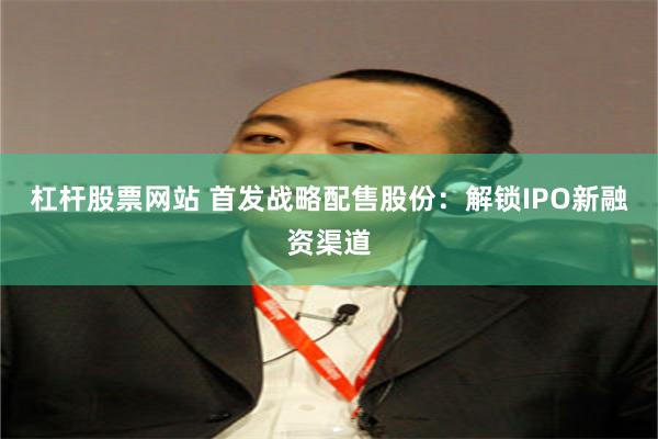 杠杆股票网站 首发战略配售股份：解锁IPO新融资渠道