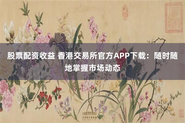 股票配资收益 香港交易所官方APP下载：随时随地掌握市场动态