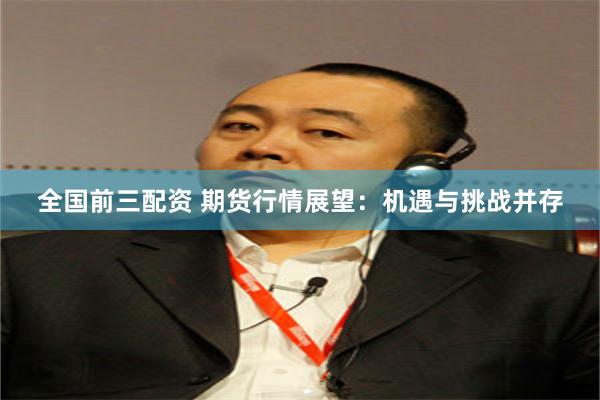 全国前三配资 期货行情展望：机遇与挑战并存