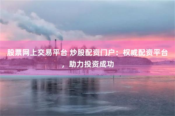 股票网上交易平台 炒股配资门户：权威配资平台，助力投资成功