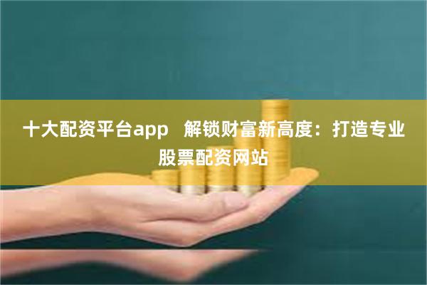 十大配资平台app   解锁财富新高度：打造专业股票配资网站
