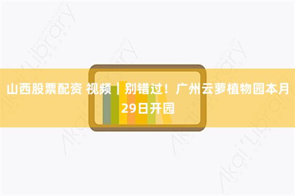山西股票配资 视频｜别错过！广州云萝植物园本月29日开园