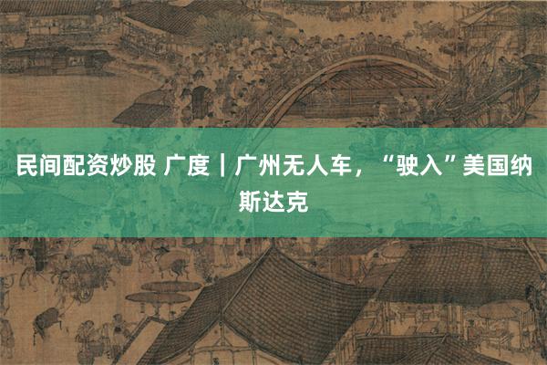 民间配资炒股 广度｜广州无人车，“驶入”美国纳斯达克