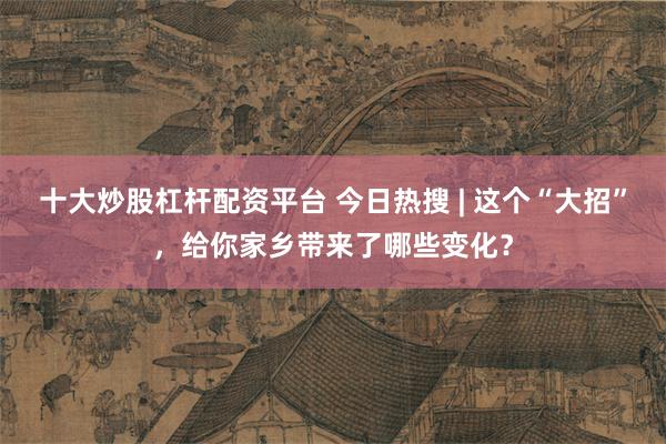 十大炒股杠杆配资平台 今日热搜 | 这个“大招”，给你家乡带来了哪些变化？