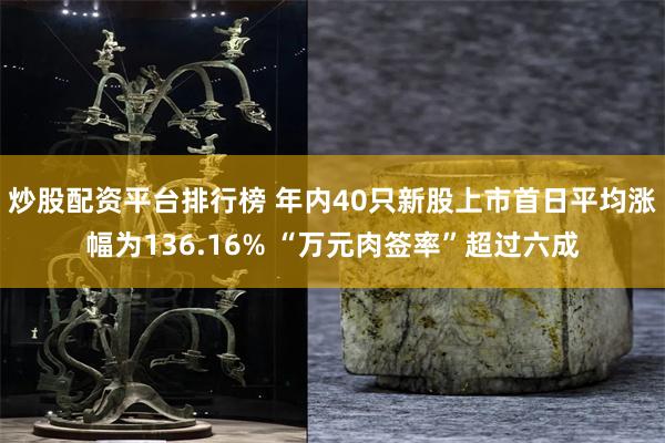 炒股配资平台排行榜 年内40只新股上市首日平均涨幅为136.16% “万元肉签率”超过六成