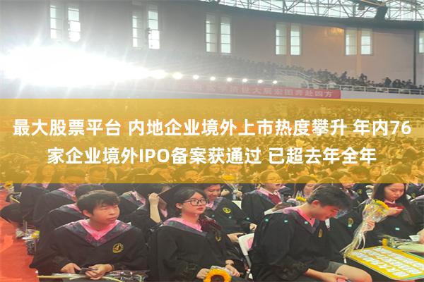 最大股票平台 内地企业境外上市热度攀升 年内76家企业境外IPO备案获通过 已超去年全年