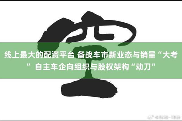 线上最大的配资平台 备战车市新业态与销量“大考” 自主车企向组织与股权架构“动刀”
