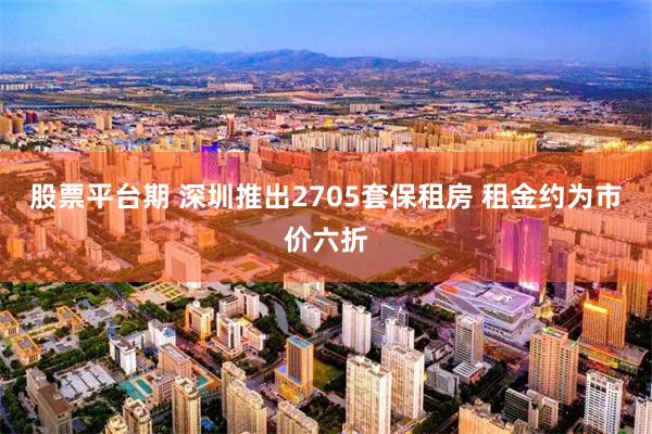 股票平台期 深圳推出2705套保租房 租金约为市价六折