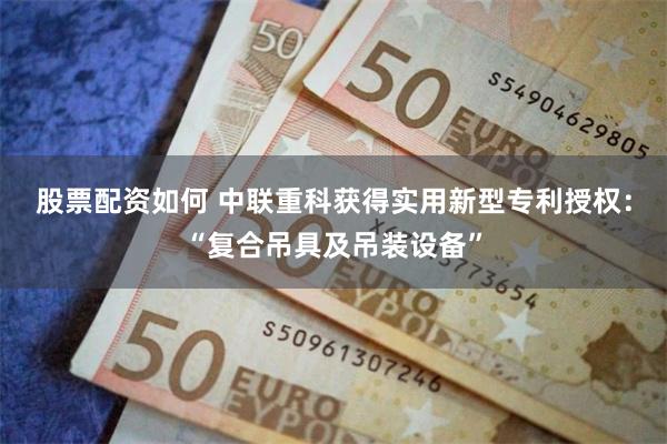 股票配资如何 中联重科获得实用新型专利授权：“复合吊具及吊装设备”