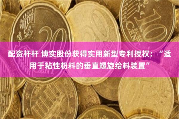 配资杆杆 博实股份获得实用新型专利授权：“适用于粘性粉料的垂直螺旋给料装置”