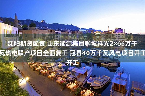 沈阳期货配资 山东能源集团聊城祥光2×66万千瓦热电联产项目全面复工 冠县40万千瓦风电项目开工