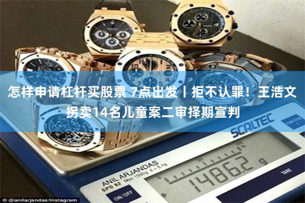 怎样申请杠杆买股票 7点出发丨拒不认罪！王浩文拐卖14名儿童案二审择期宣判
