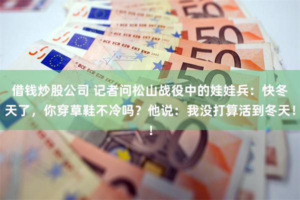 借钱炒股公司 记者问松山战役中的娃娃兵：快冬天了，你穿草鞋不冷吗？他说：我没打算活到冬天！